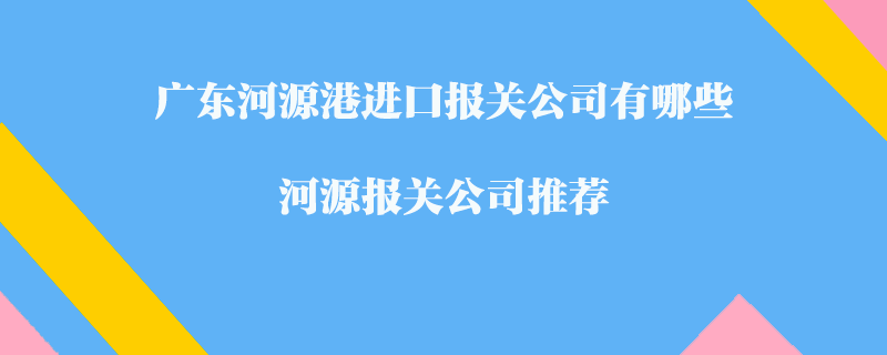 廣東河源港進(jìn)口報關(guān)公司有哪些？河源報關(guān)公司推薦